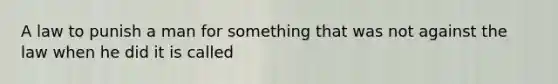 A law to punish a man for something that was not against the law when he did it is called
