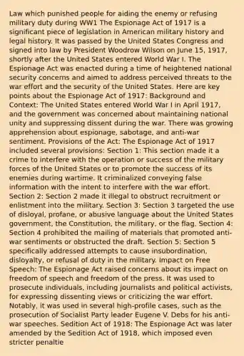 Law which punished people for aiding the enemy or refusing military duty during WW1 The Espionage Act of 1917 is a significant piece of legislation in American military history and legal history. It was passed by the United States Congress and signed into law by President Woodrow Wilson on June 15, 1917, shortly after the United States entered World War I. The Espionage Act was enacted during a time of heightened national security concerns and aimed to address perceived threats to the war effort and the security of the United States. Here are key points about the Espionage Act of 1917: Background and Context: The United States entered World War I in April 1917, and the government was concerned about maintaining national unity and suppressing dissent during the war. There was growing apprehension about espionage, sabotage, and anti-war sentiment. Provisions of the Act: The Espionage Act of 1917 included several provisions: Section 1: This section made it a crime to interfere with the operation or success of the military forces of the United States or to promote the success of its enemies during wartime. It criminalized conveying false information with the intent to interfere with the war effort. Section 2: Section 2 made it illegal to obstruct recruitment or enlistment into the military. Section 3: Section 3 targeted the use of disloyal, profane, or abusive language about the United States government, the Constitution, the military, or the flag. Section 4: Section 4 prohibited the mailing of materials that promoted anti-war sentiments or obstructed the draft. Section 5: Section 5 specifically addressed attempts to cause insubordination, disloyalty, or refusal of duty in the military. Impact on Free Speech: The Espionage Act raised concerns about its impact on freedom of speech and freedom of the press. It was used to prosecute individuals, including journalists and political activists, for expressing dissenting views or criticizing the war effort. Notably, it was used in several high-profile cases, such as the prosecution of Socialist Party leader Eugene V. Debs for his anti-war speeches. Sedition Act of 1918: The Espionage Act was later amended by the Sedition Act of 1918, which imposed even stricter penaltie