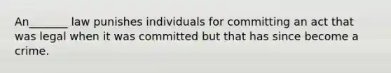 An_______ law punishes individuals for committing an act that was legal when it was committed but that has since become a crime.