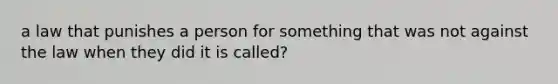 a law that punishes a person for something that was not against the law when they did it is called?