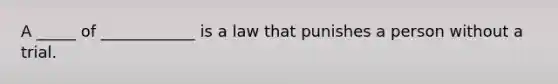 A _____ of ____________ is a law that punishes a person without a trial.