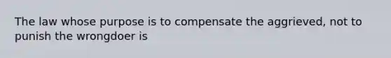 The law whose purpose is to compensate the aggrieved, not to punish the wrongdoer is