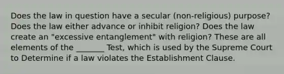 Does the law in question have a secular (non-religious) purpose? Does the law either advance or inhibit religion? Does the law create an "excessive entanglement" with religion? These are all elements of the _______ Test, which is used by the Supreme Court to Determine if a law violates the Establishment Clause.