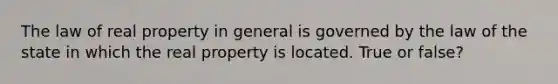 The law of real property in general is governed by the law of the state in which the real property is located. True or false?