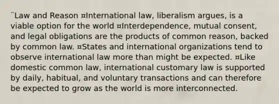 ¨Law and Reason ¤International law, liberalism argues, is a viable option for the world ¤Interdependence, mutual consent, and legal obligations are the products of common reason, backed by common law. ¤States and international organizations tend to observe international law <a href='https://www.questionai.com/knowledge/keWHlEPx42-more-than' class='anchor-knowledge'>more than</a> might be expected. ¤Like domestic common law, international customary law is supported by daily, habitual, and voluntary transactions and can therefore be expected to grow as the world is more interconnected.