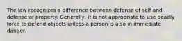 The law recognizes a difference between defense of self and defense of property. Generally, it is not appropriate to use deadly force to defend objects unless a person is also in immediate danger.