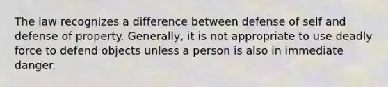 The law recognizes a difference between defense of self and defense of property. Generally, it is not appropriate to use deadly force to defend objects unless a person is also in immediate danger.