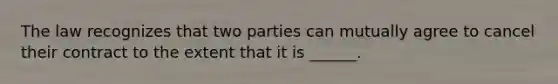 The law recognizes that two parties can mutually agree to cancel their contract to the extent that it is ______.