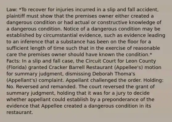 Law: *To recover for injuries incurred in a slip and fall accident, plaintiff must show that the premises owner either created a dangerous condition or had actual or constructive knowledge of a dangerous condition. Notice of a dangerous condition may be established by circumstantial evidence, such as evidence leading to an inference that a substance has been on the floor for a sufficient length of time such that in the exercise of reasonable care the premises owner should have known the condition.* Facts: In a slip and fall case, the Circuit Court for Leon County (Florida) granted Cracker Barrell Restaurant (Appellee's) motion for summary judgment, dismissing Deborah Thoma's (Appellant's) complaint. Appellant challenged the order. Holding: No. Reversed and remanded. The court reversed the grant of summary judgment, holding that it was for a jury to decide whether appellant could establish by a preponderance of the evidence that Appellee created a dangerous condition in its restaurant.