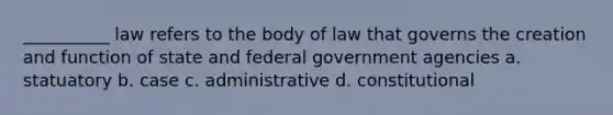 __________ law refers to the body of law that governs the creation and function of state and federal government agencies a. statuatory b. case c. administrative d. constitutional