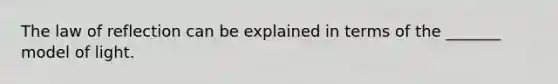 The law of reflection can be explained in terms of the _______ model of light.