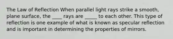 The Law of Reflection When parallel light rays strike a smooth, plane surface, the ____ rays are _____ to each other. This type of reflection is one example of what is known as specular reflection and is important in determining the properties of mirrors.