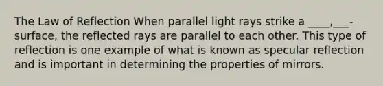 The Law of Reflection When parallel light rays strike a ____,___- surface, the reflected rays are parallel to each other. This type of reflection is one example of what is known as specular reflection and is important in determining the properties of mirrors.