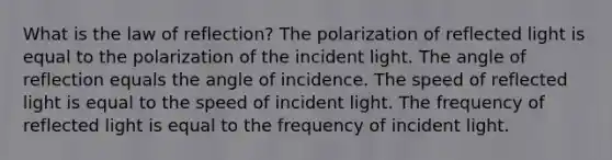 What is the law of reflection? The polarization of reflected light is equal to the polarization of the incident light. The angle of reflection equals the angle of incidence. The speed of reflected light is equal to the speed of incident light. The frequency of reflected light is equal to the frequency of incident light.