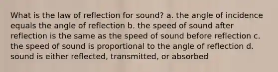 What is the law of reflection for sound? a. the angle of incidence equals the angle of reflection b. the speed of sound after reflection is the same as the speed of sound before reflection c. the speed of sound is proportional to the angle of reflection d. sound is either reflected, transmitted, or absorbed