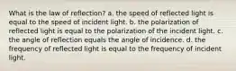 What is the law of reflection? a. the speed of reflected light is equal to the speed of incident light. b. the polarization of reflected light is equal to the polarization of the incident light. c. the angle of reflection equals the angle of incidence. d. the frequency of reflected light is equal to the frequency of incident light.