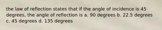 the law of reflection states that if the angle of incidence is 45 degrees, the angle of reflection is a. 90 degrees b. 22.5 degrees c. 45 degrees d. 135 degrees