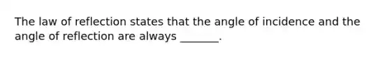 The law of reflection states that the angle of incidence and the angle of reflection are always _______.