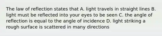 The law of reflection states that A. light travels in straight lines B. light must be reflected into your eyes to be seen C. the angle of reflection is equal to the angle of incidence D. light striking a rough surface is scattered in many directions