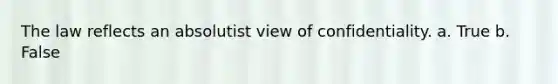 The law reflects an absolutist view of confidentiality. a. True b. False