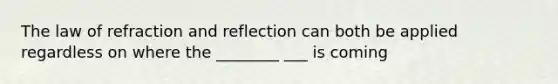 The law of refraction and reflection can both be applied regardless on where the ________ ___ is coming