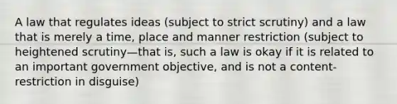 A law that regulates ideas (subject to strict scrutiny) and a law that is merely a time, place and manner restriction (subject to heightened scrutiny—that is, such a law is okay if it is related to an important government objective, and is not a content-restriction in disguise)