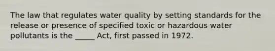 The law that regulates water quality by setting standards for the release or presence of specified toxic or hazardous water pollutants is the _____ Act, first passed in 1972.