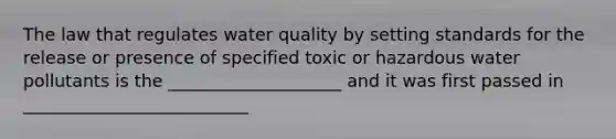 The law that regulates water quality by setting standards for the release or presence of specified toxic or hazardous water pollutants is the ____________________ and it was first passed in __________________________