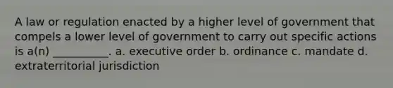 A law or regulation enacted by a higher level of government that compels a lower level of government to carry out specific actions is a(n) __________. a. executive order b. ordinance c. mandate d. extraterritorial jurisdiction