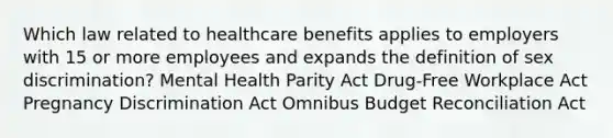 Which law related to healthcare benefits applies to employers with 15 or more employees and expands the definition of sex discrimination? Mental Health Parity Act Drug-Free Workplace Act Pregnancy Discrimination Act Omnibus Budget Reconciliation Act