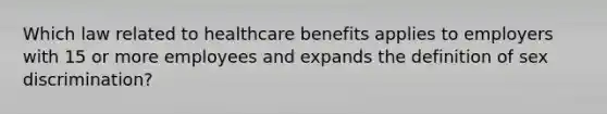 Which law related to healthcare benefits applies to employers with 15 or more employees and expands the definition of sex discrimination?