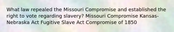 What law repealed the Missouri Compromise and established the right to vote regarding slavery? Missouri Compromise Kansas-Nebraska Act Fugitive Slave Act Compromise of 1850