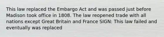 This law replaced the Embargo Act and was passed just before Madison took office in 1808. The law reopened trade with all nations except Great Britain and France SIGN: This law failed and eventually was replaced