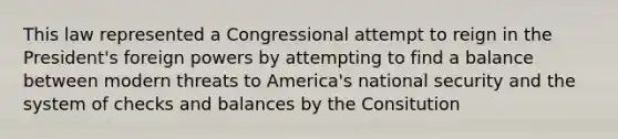 This law represented a Congressional attempt to reign in the President's foreign powers by attempting to find a balance between modern threats to America's national security and the system of checks and balances by the Consitution