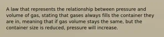 A law that represents the relationship between pressure and volume of gas, stating that gases always fills the container they are in, meaning that if gas volume stays the same, but the container size is reduced, pressure will increase.