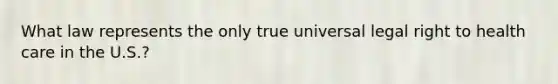 What law represents the only true universal legal right to health care in the U.S.?