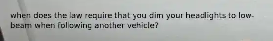 when does the law require that you dim your headlights to low-beam when following another vehicle?