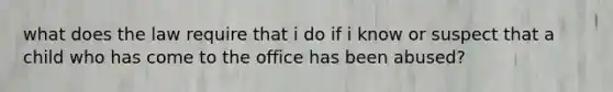 what does the law require that i do if i know or suspect that a child who has come to the office has been abused?