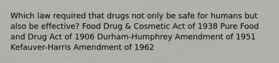 Which law required that drugs not only be safe for humans but also be effective? Food Drug & Cosmetic Act of 1938 Pure Food and Drug Act of 1906 Durham-Humphrey Amendment of 1951 Kefauver-Harris Amendment of 1962