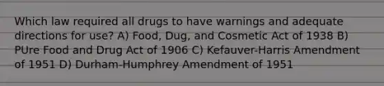 Which law required all drugs to have warnings and adequate directions for use? A) Food, Dug, and Cosmetic Act of 1938 B) PUre Food and Drug Act of 1906 C) Kefauver-Harris Amendment of 1951 D) Durham-Humphrey Amendment of 1951