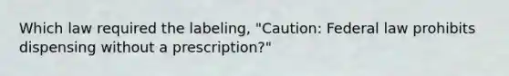 Which law required the labeling, "Caution: Federal law prohibits dispensing without a prescription?"