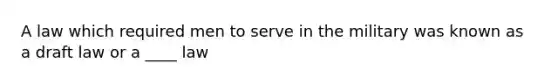 A law which required men to serve in the military was known as a draft law or a ____ law