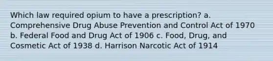 Which law required opium to have a prescription? a. Comprehensive Drug Abuse Prevention and Control Act of 1970 b. Federal Food and Drug Act of 1906 c. Food, Drug, and Cosmetic Act of 1938 d. Harrison Narcotic Act of 1914