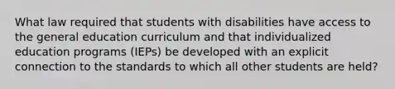 What law required that students with disabilities have access to the general education curriculum and that individualized education programs (IEPs) be developed with an explicit connection to the standards to which all other students are held?