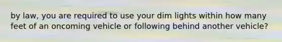 by law, you are required to use your dim lights within how many feet of an oncoming vehicle or following behind another vehicle?