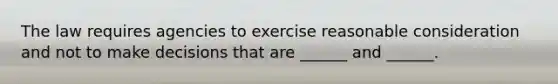 The law requires agencies to exercise reasonable consideration and not to make decisions that are ______ and ______.