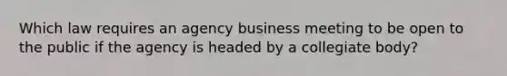 Which law requires an agency business meeting to be open to the public if the agency is headed by a collegiate body?