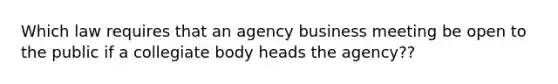 Which law requires that an agency business meeting be open to the public if a collegiate body heads the agency??