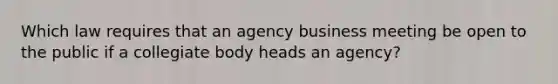 Which law requires that an agency business meeting be open to the public if a collegiate body heads an agency?