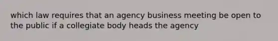 which law requires that an agency business meeting be open to the public if a collegiate body heads the agency